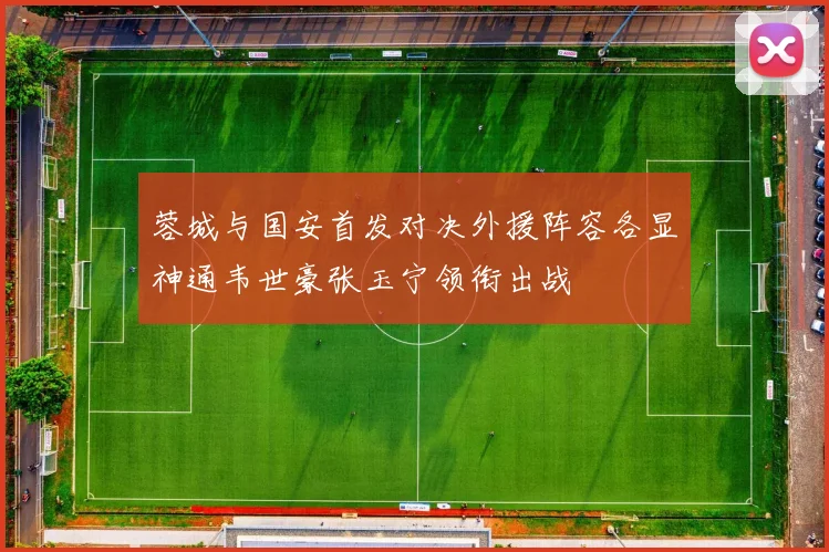 蓉城与国安首发对决外援阵容各显神通韦世豪张玉宁领衔出战