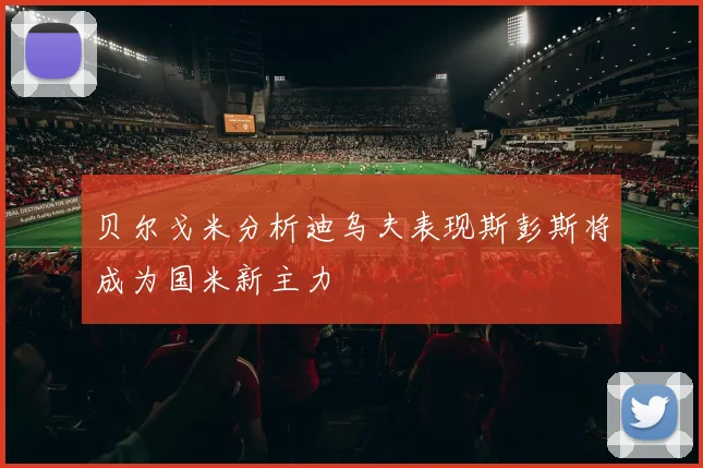 贝尔戈米分析迪乌夫表现斯彭斯将成为国米新主力