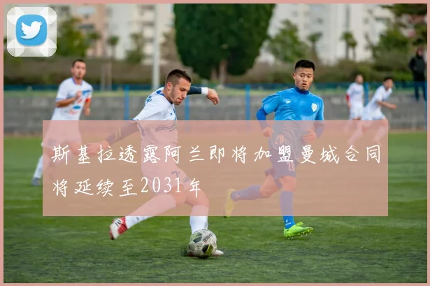 斯基拉透露阿兰即将加盟曼城合同将延续至2031年