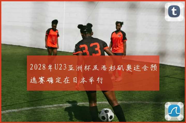 2028年U23亚洲杯及洛杉矶奥运会预选赛确定在日本举行