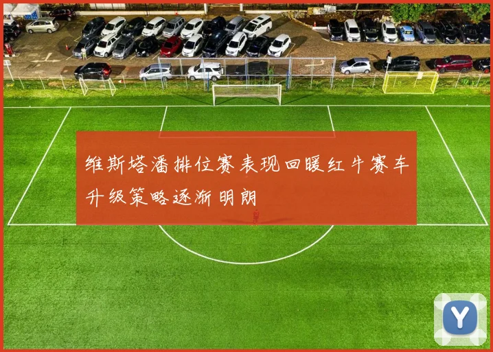 维斯塔潘排位赛表现回暖红牛赛车升级策略逐渐明朗