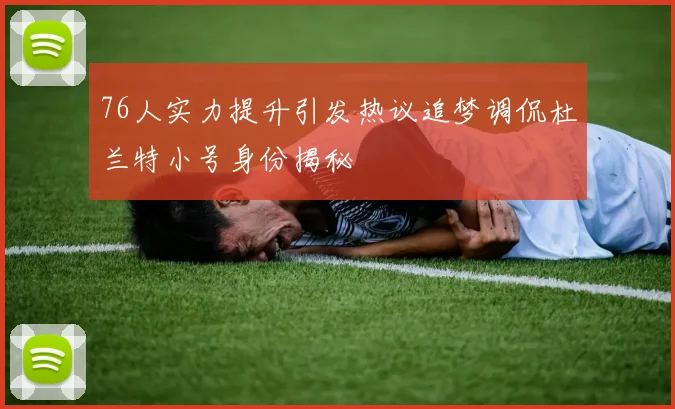 76人实力提升引发热议追梦调侃杜兰特小号身份揭秘
