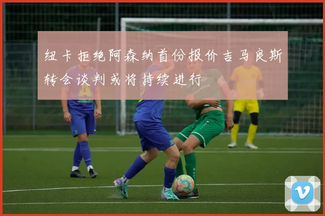 纽卡拒绝阿森纳首份报价吉马良斯转会谈判或将持续进行