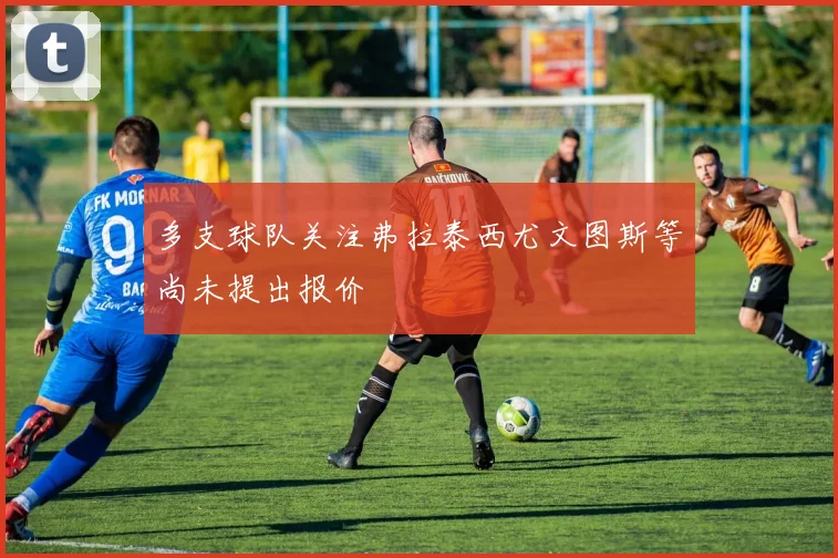 多支球队关注弗拉泰西尤文图斯等尚未提出报价