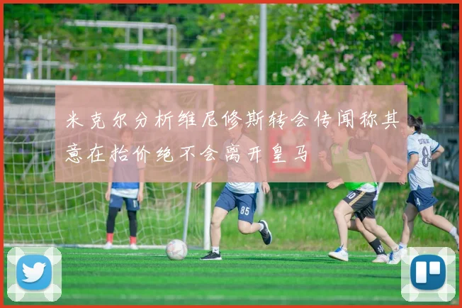 米克尔分析维尼修斯转会传闻称其意在抬价绝不会离开皇马