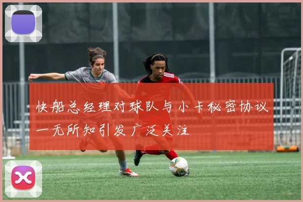 快船总经理对球队与小卡秘密协议一无所知引发广泛关注