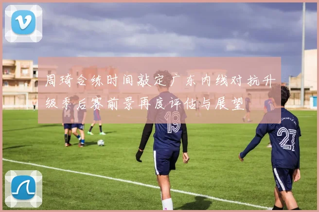 周琦合练时间敲定广东内线对抗升级季后赛前景再度评估与展望
