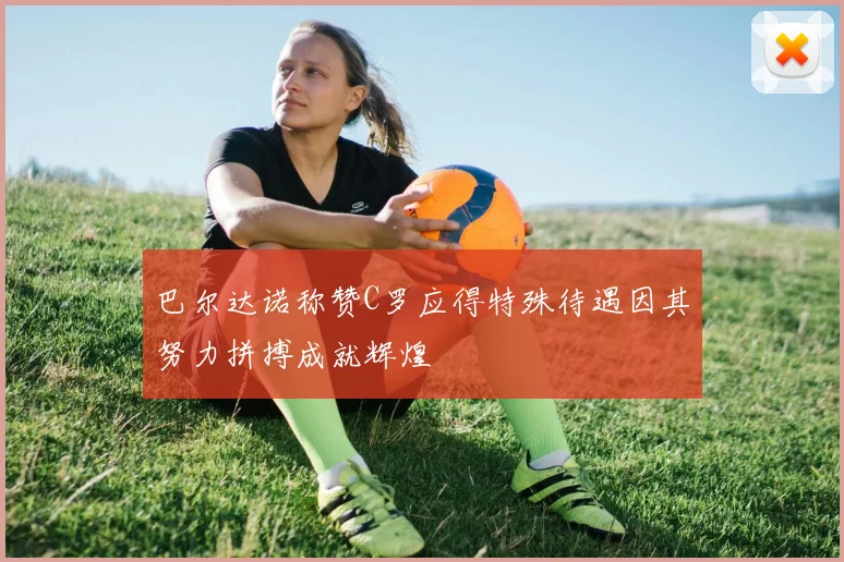 巴尔达诺称赞C罗应得特殊待遇因其努力拼搏成就辉煌